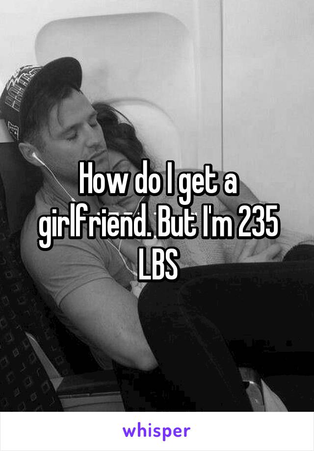 How do I get a girlfriend. But I'm 235 LBS