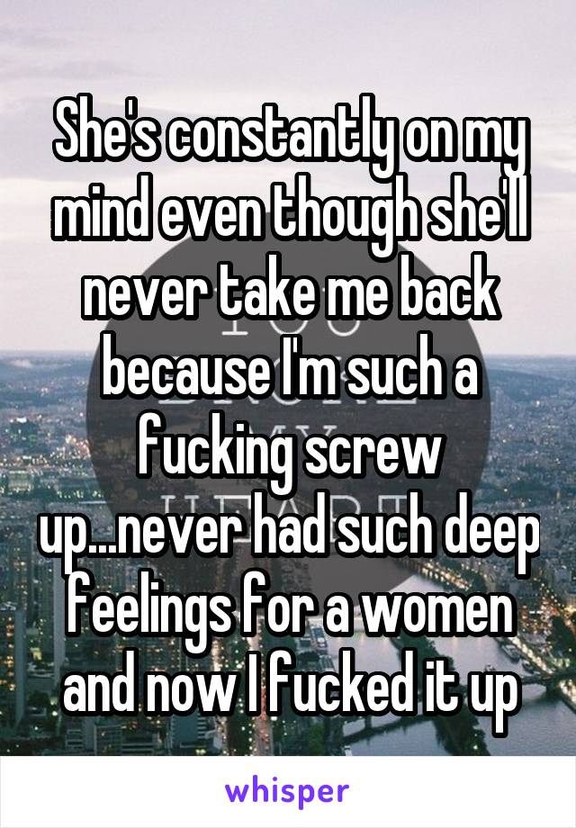 She's constantly on my mind even though she'll never take me back because I'm such a fucking screw up...never had such deep feelings for a women and now I fucked it up