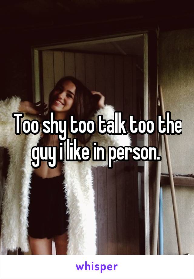 Too shy too talk too the guy i like in person. 