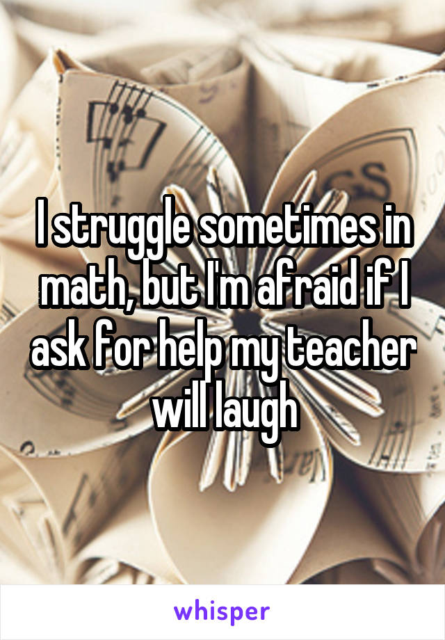 I struggle sometimes in math, but I'm afraid if I ask for help my teacher will laugh