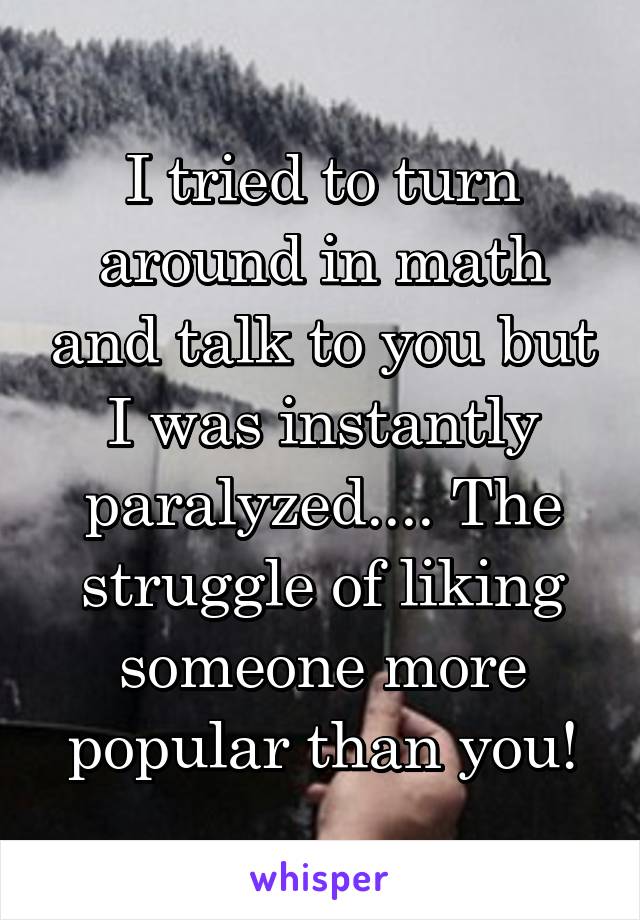 I tried to turn around in math and talk to you but I was instantly paralyzed.... The struggle of liking someone more popular than you!