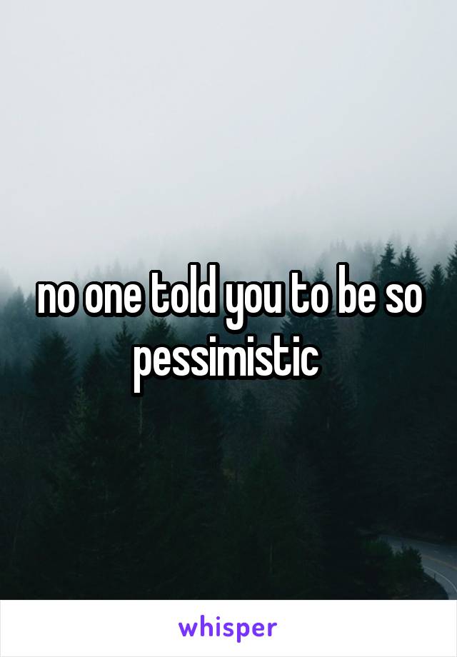 no one told you to be so pessimistic 