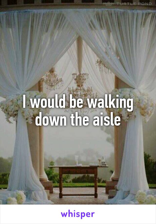 I would be walking down the aisle