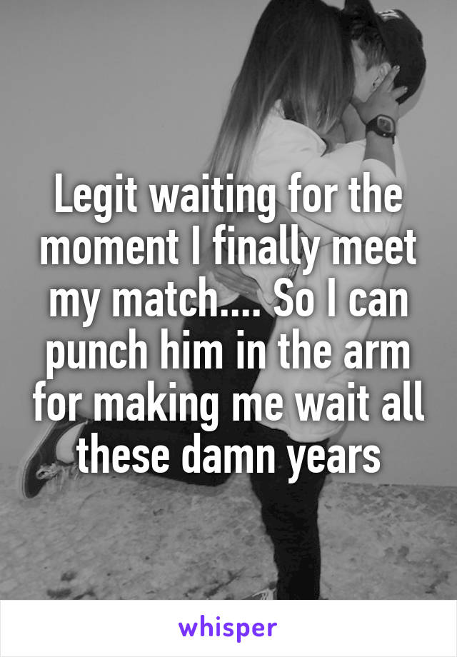 Legit waiting for the moment I finally meet my match.... So I can punch him in the arm for making me wait all these damn years