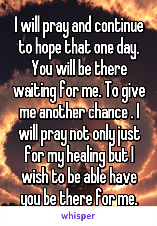 I will pray and continue to hope that one day. You will be there waiting for me. To give me another chance . I will pray not only just for my healing but I wish to be able have you be there for me.