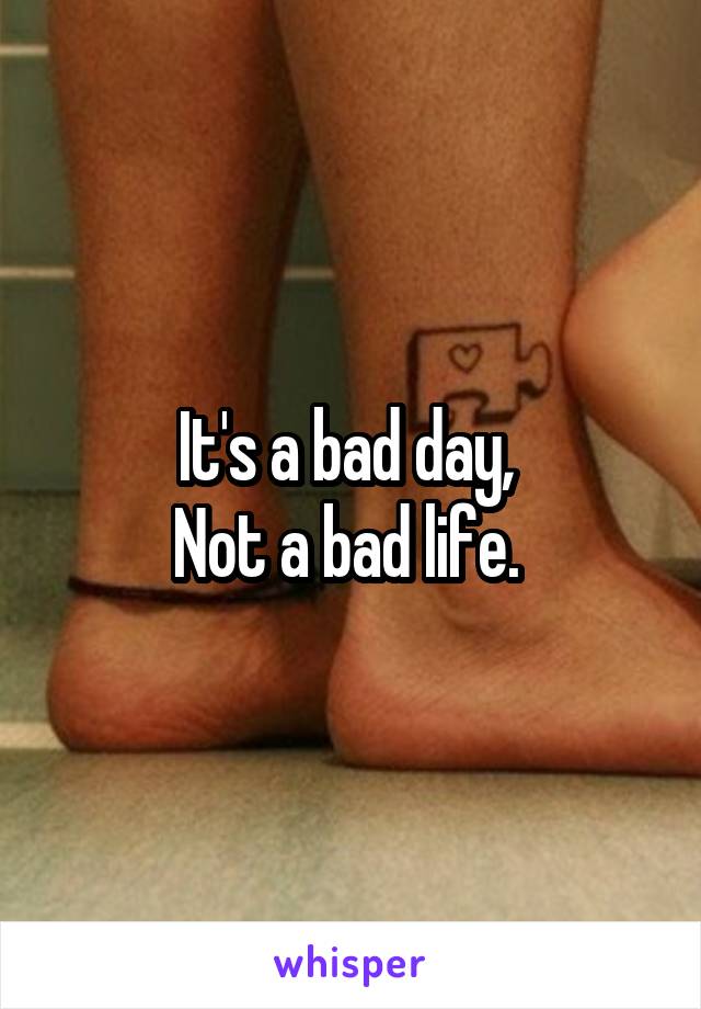 It's a bad day, 
Not a bad life. 