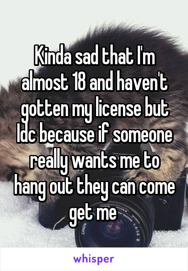 Kinda sad that I'm almost 18 and haven't gotten my license but Idc because if someone really wants me to hang out they can come get me 