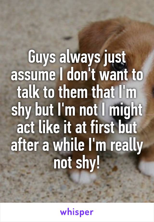 Guys always just assume I don't want to talk to them that I'm shy but I'm not I might act like it at first but after a while I'm really not shy!