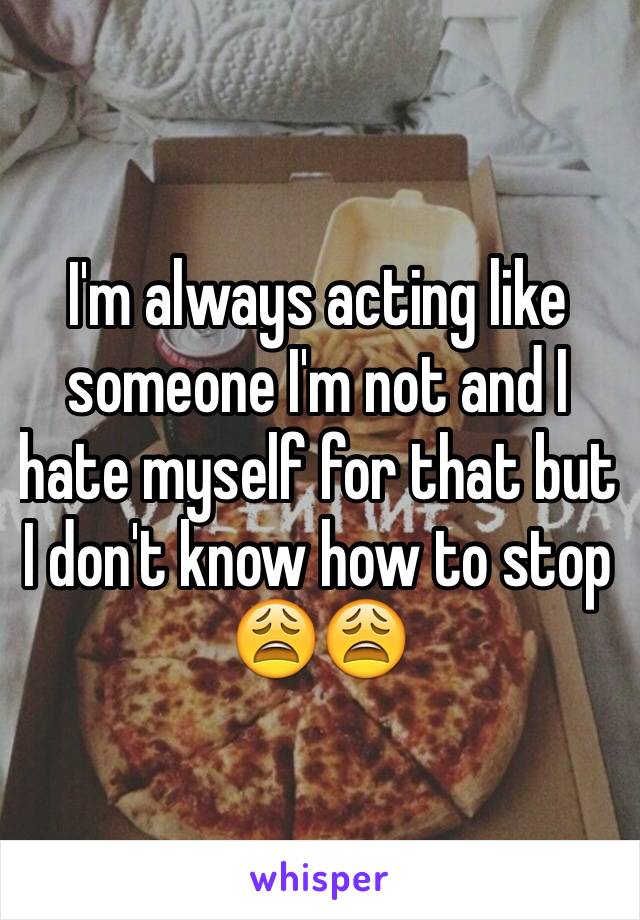 I'm always acting like someone I'm not and I hate myself for that but I don't know how to stop 😩😩