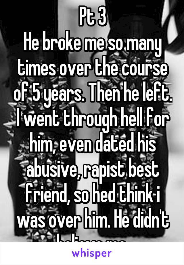 Pt 3
He broke me so many times over the course of 5 years. Then he left. I went through hell for him, even dated his abusive, rapist best friend, so hed think i was over him. He didn't believe me.