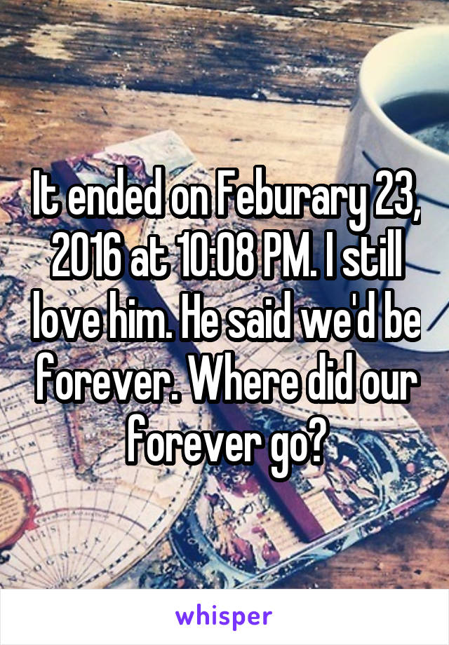 It ended on Feburary 23, 2016 at 10:08 PM. I still love him. He said we'd be forever. Where did our forever go?