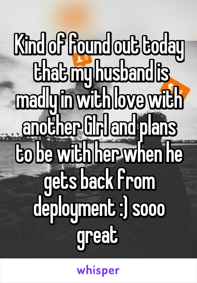 Kind of found out today  that my husband is madly in with love with another GIrl and plans to be with her when he gets back from deployment :) sooo great 