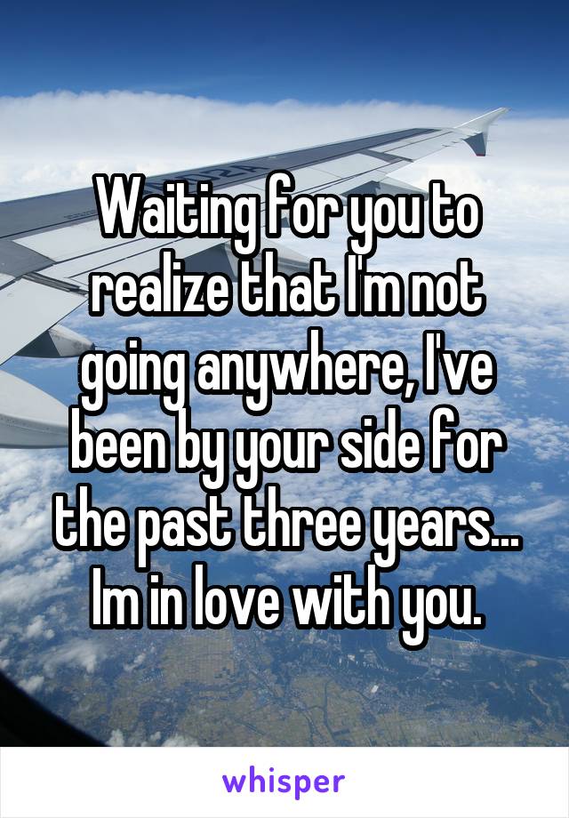 Waiting for you to realize that I'm not going anywhere, I've been by your side for the past three years... Im in love with you.