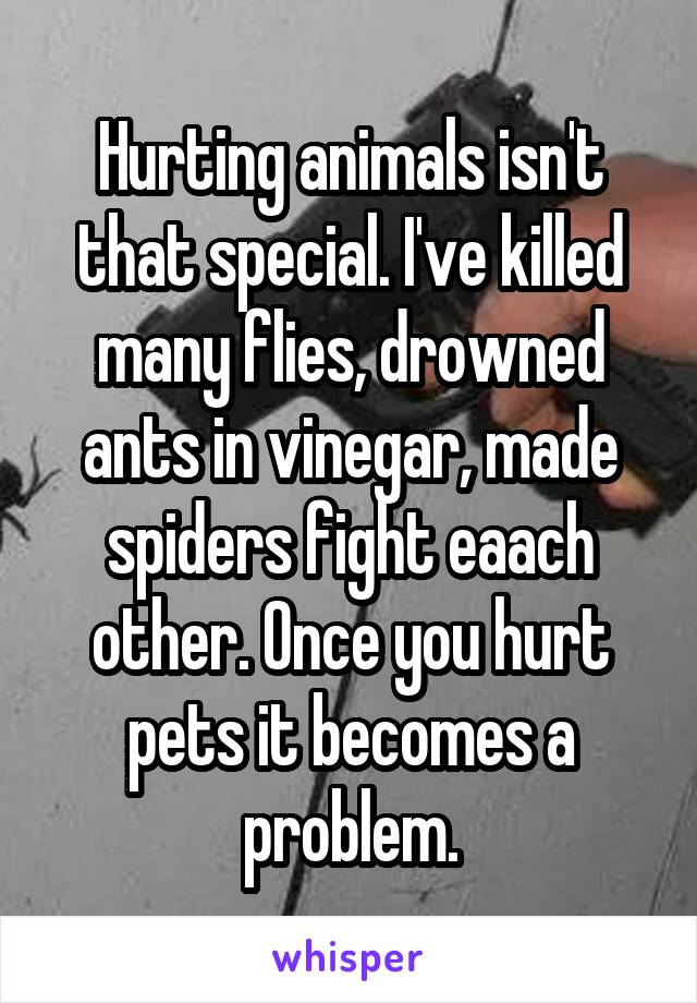 Hurting animals isn't that special. I've killed many flies, drowned ants in vinegar, made spiders fight eaach other. Once you hurt pets it becomes a problem.