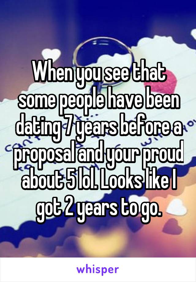 When you see that some people have been dating 7 years before a proposal and your proud about 5 lol. Looks like I got 2 years to go.