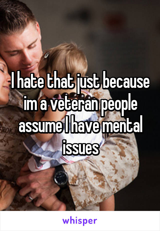 I hate that just because im a veteran people assume I have mental issues