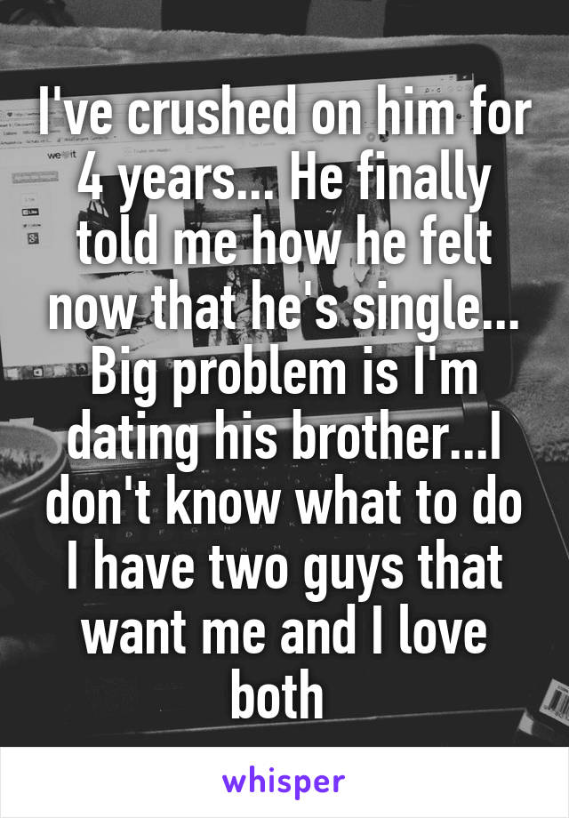 I've crushed on him for 4 years... He finally told me how he felt now that he's single... Big problem is I'm dating his brother...I don't know what to do I have two guys that want me and I love both 