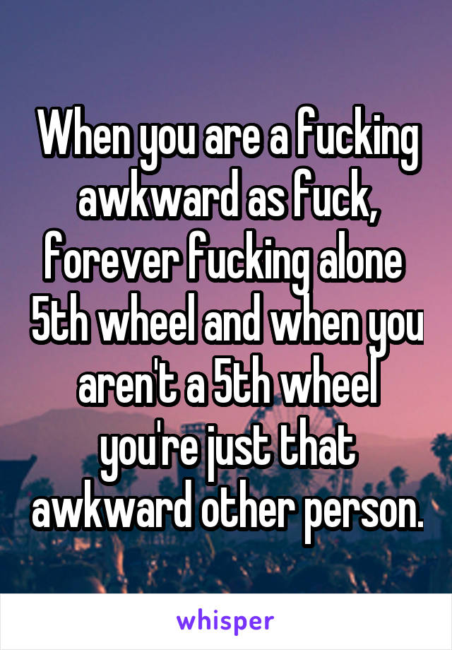 When you are a fucking awkward as fuck, forever fucking alone  5th wheel and when you aren't a 5th wheel you're just that awkward other person.