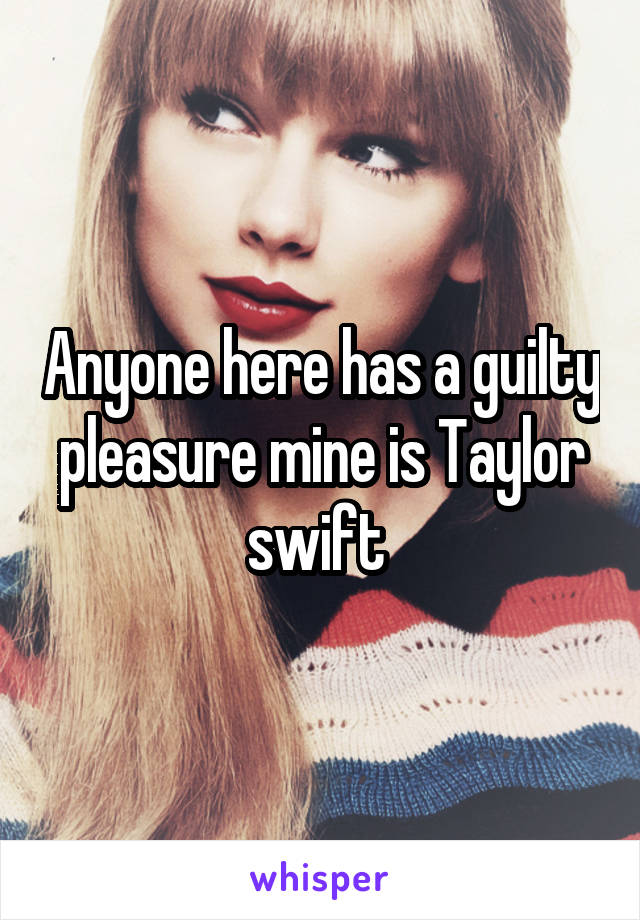 Anyone here has a guilty pleasure mine is Taylor swift 