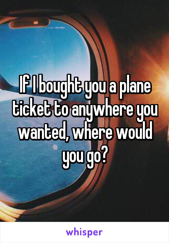 If I bought you a plane ticket to anywhere you wanted, where would you go?