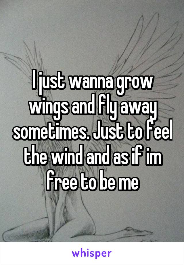 I just wanna grow wings and fly away sometimes. Just to feel the wind and as if im free to be me