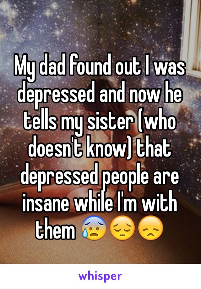 My dad found out I was depressed and now he tells my sister (who doesn't know) that depressed people are insane while I'm with them 😰😔😞