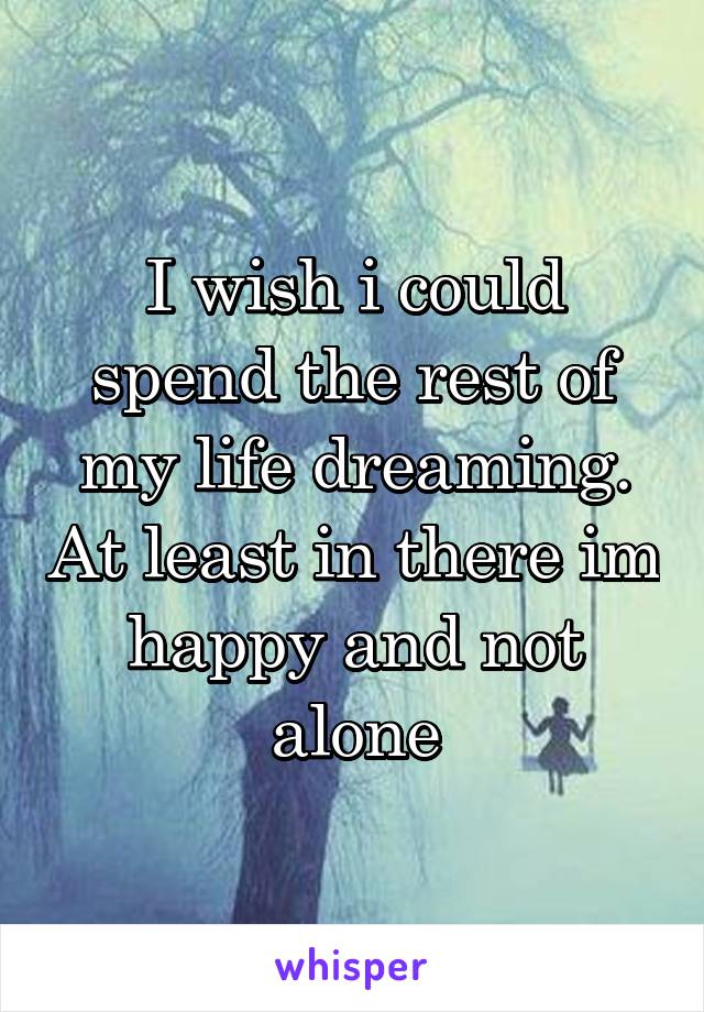 I wish i could spend the rest of my life dreaming. At least in there im happy and not alone