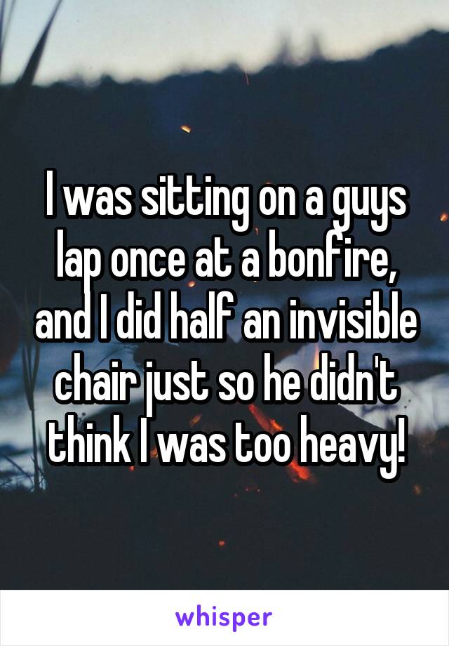 I was sitting on a guys lap once at a bonfire, and I did half an invisible chair just so he didn't think I was too heavy!