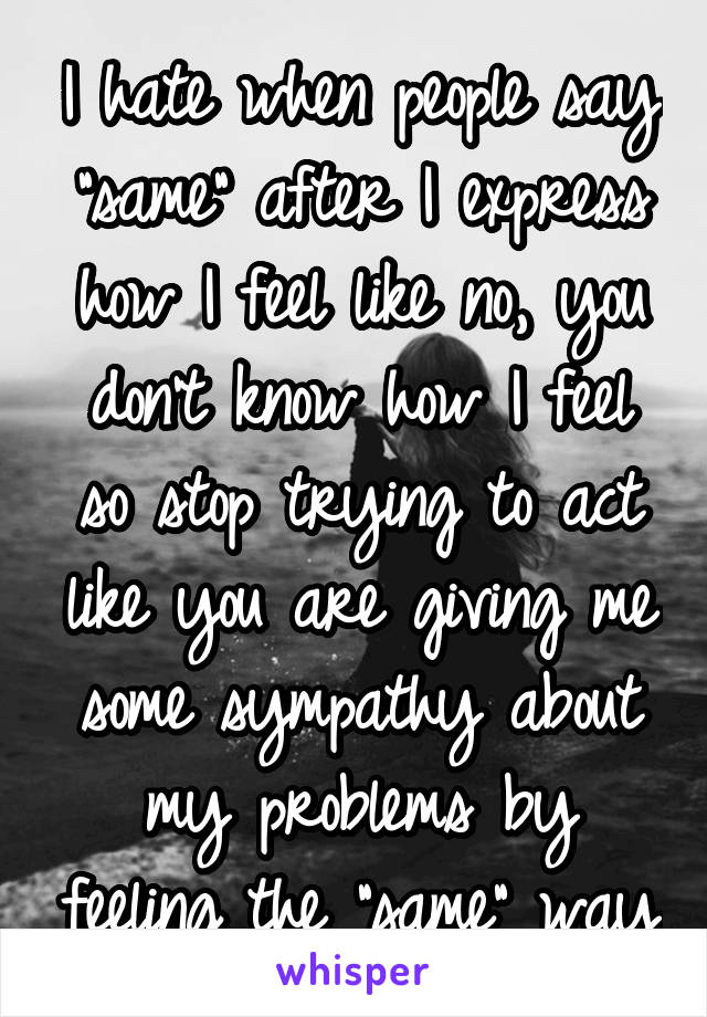 I hate when people say "same" after I express how I feel like no, you don't know how I feel so stop trying to act like you are giving me some sympathy about my problems by feeling the "same" way