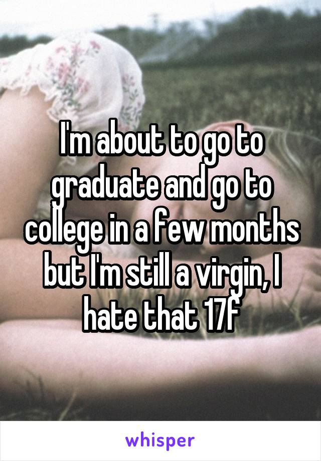 I'm about to go to graduate and go to college in a few months but I'm still a virgin, I hate that 17f