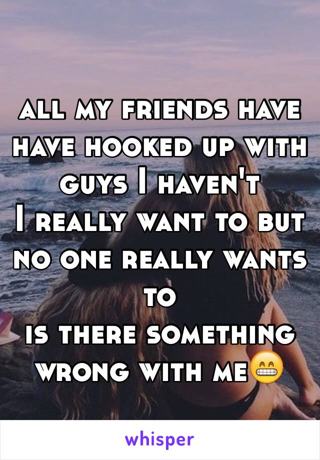 all my friends have have hooked up with guys I haven't 
I really want to but no one really wants to 
is there something wrong with me😁 