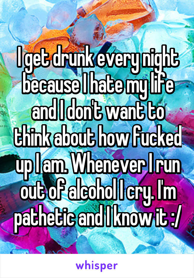 I get drunk every night because I hate my life and I don't want to think about how fucked up I am. Whenever I run out of alcohol I cry. I'm pathetic and I know it :/