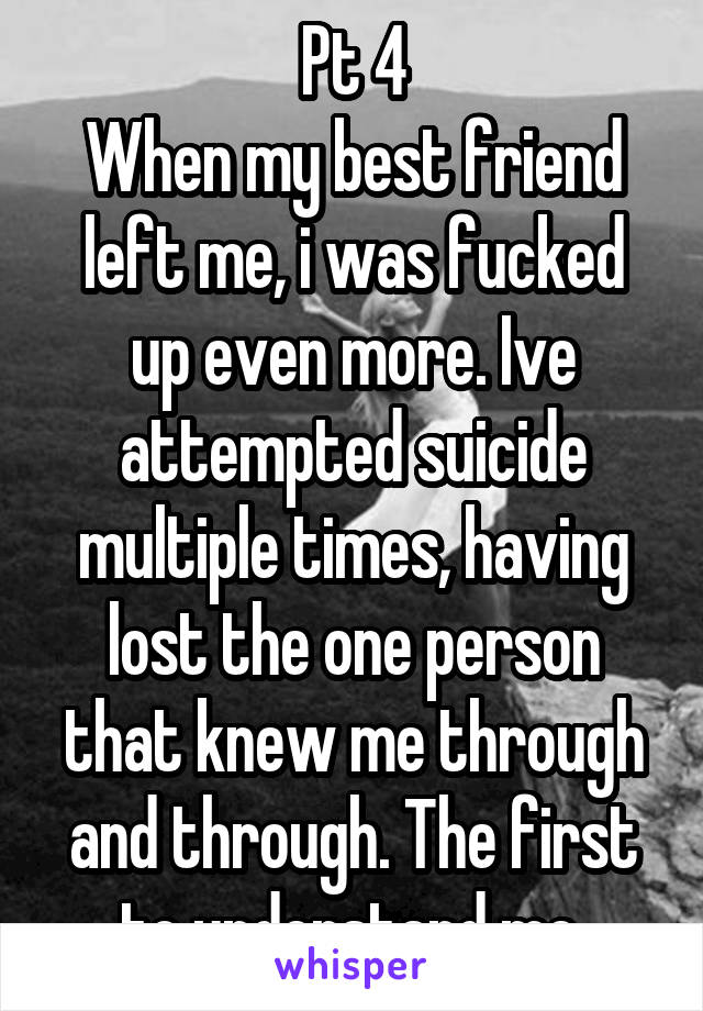 Pt 4
When my best friend left me, i was fucked up even more. Ive attempted suicide multiple times, having lost the one person that knew me through and through. The first to understand me.