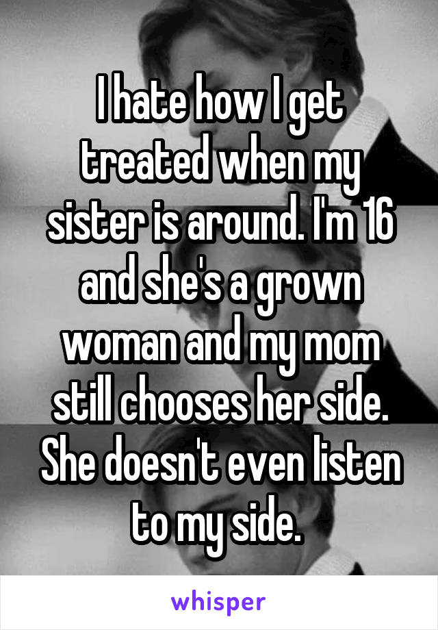 I hate how I get treated when my sister is around. I'm 16 and she's a grown woman and my mom still chooses her side. She doesn't even listen to my side. 