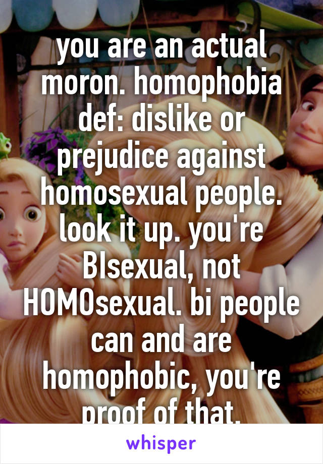 you are an actual moron. homophobia def: dislike or prejudice against homosexual people. look it up. you're BIsexual, not HOMOsexual. bi people can and are homophobic, you're proof of that.