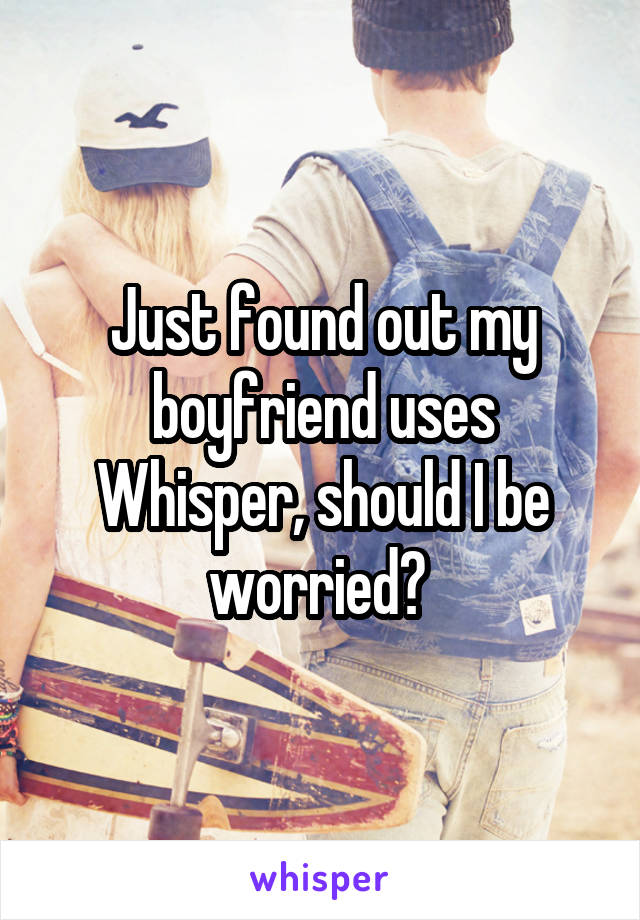 Just found out my boyfriend uses Whisper, should I be worried? 