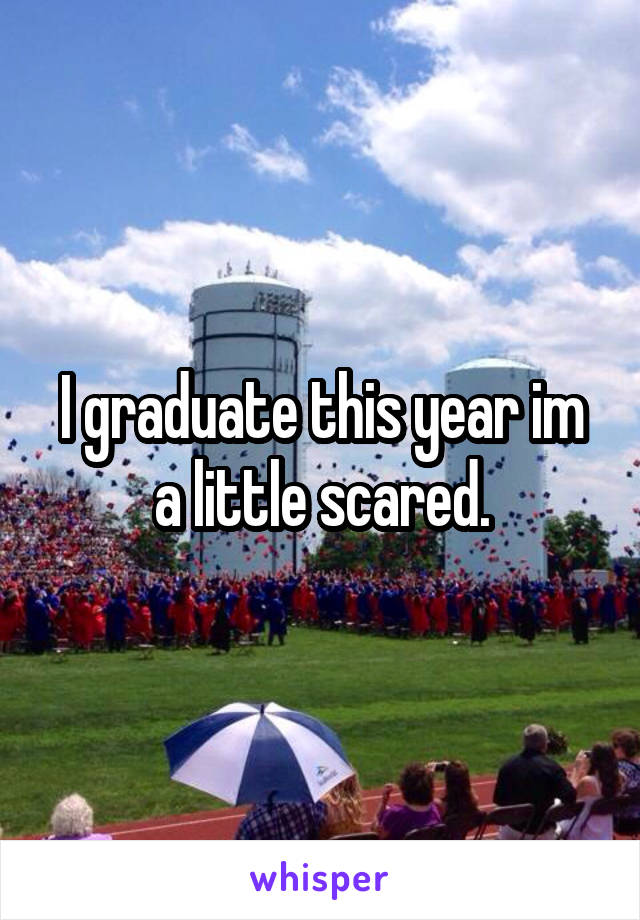 I graduate this year im a little scared.