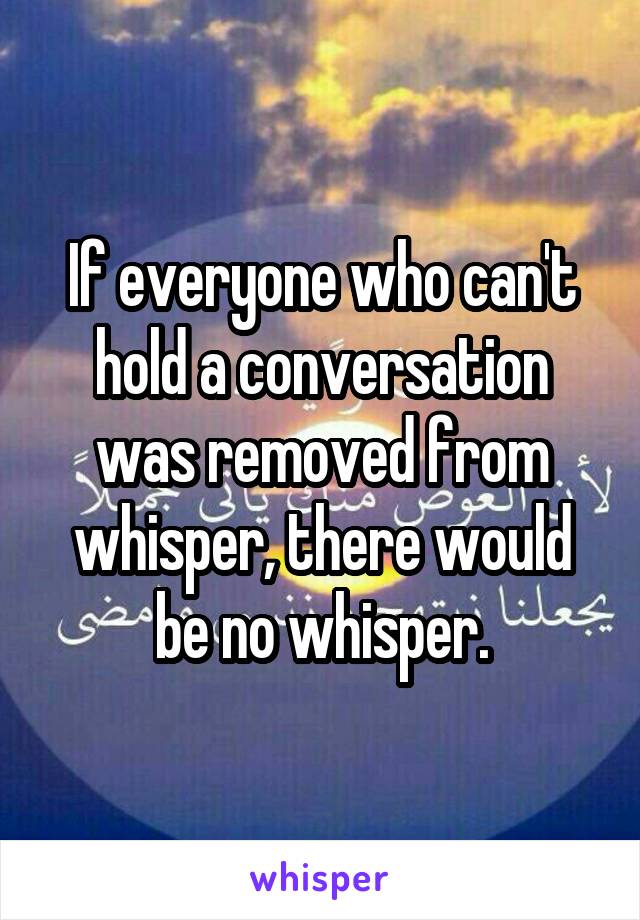 If everyone who can't hold a conversation was removed from whisper, there would be no whisper.