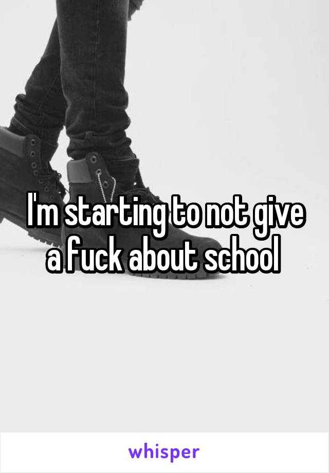 I'm starting to not give a fuck about school 