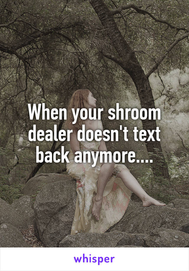 When your shroom dealer doesn't text back anymore....