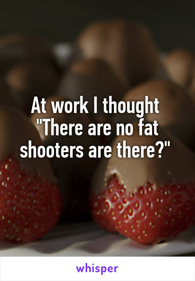 At work I thought 
"There are no fat shooters are there?" 
