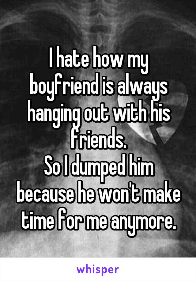 I hate how my boyfriend is always hanging out with his friends.
So I dumped him because he won't make time for me anymore.