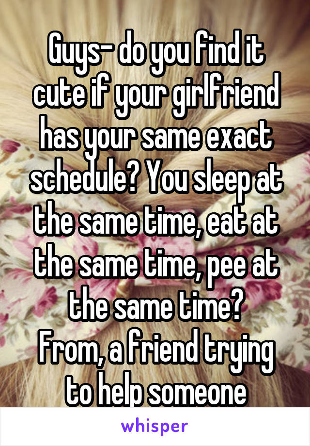 Guys- do you find it cute if your girlfriend has your same exact schedule? You sleep at the same time, eat at the same time, pee at the same time?
From, a friend trying to help someone