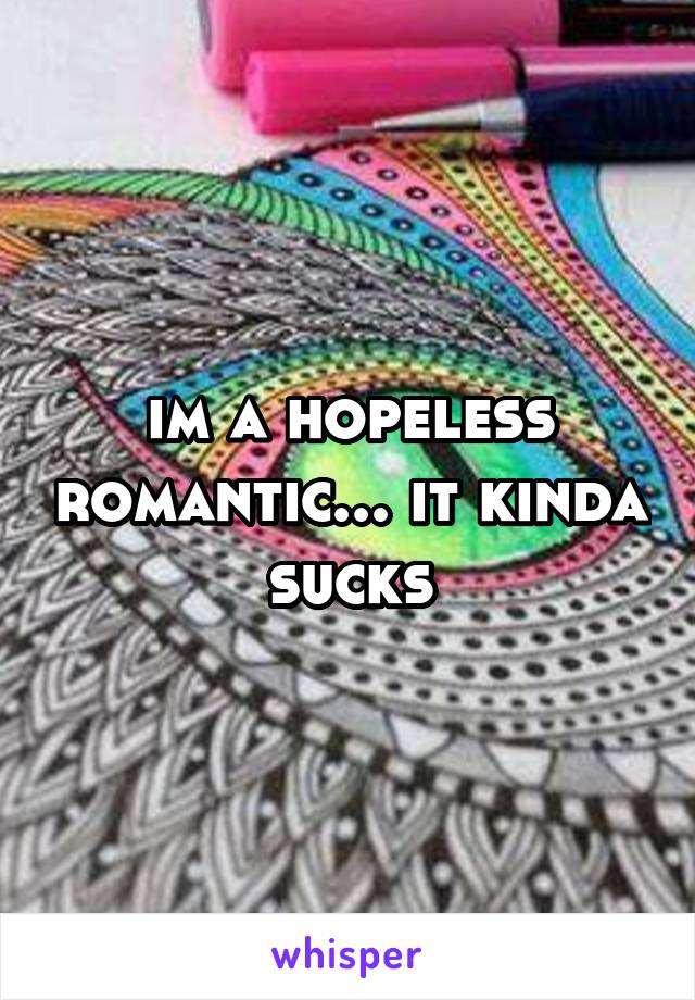 im a hopeless romantic... it kinda sucks