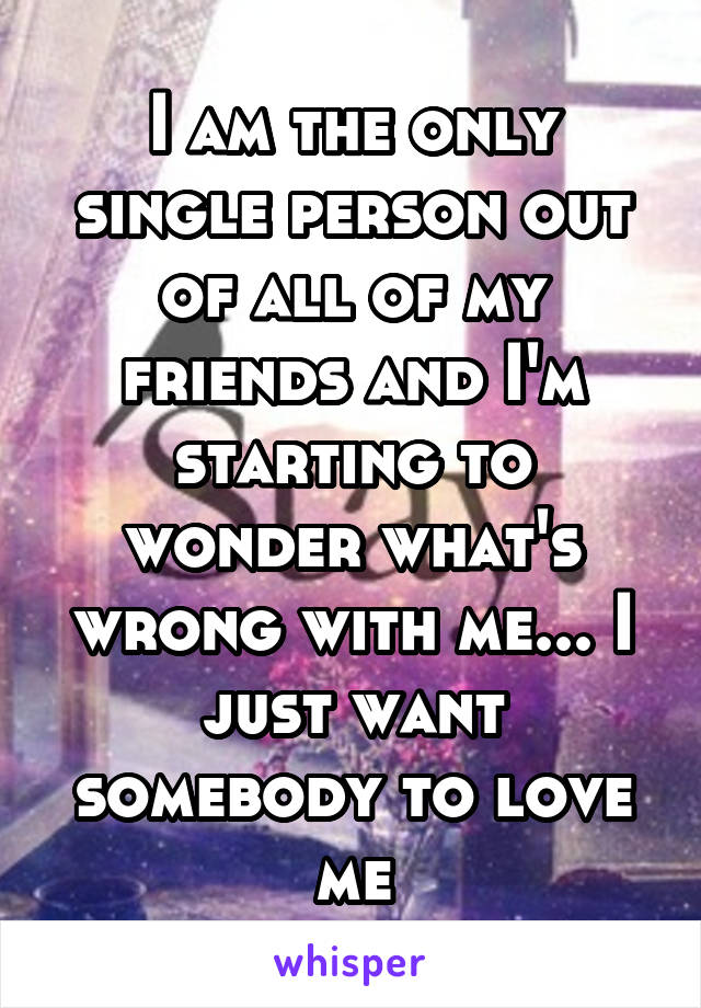 I am the only single person out of all of my friends and I'm starting to wonder what's wrong with me... I just want somebody to love me