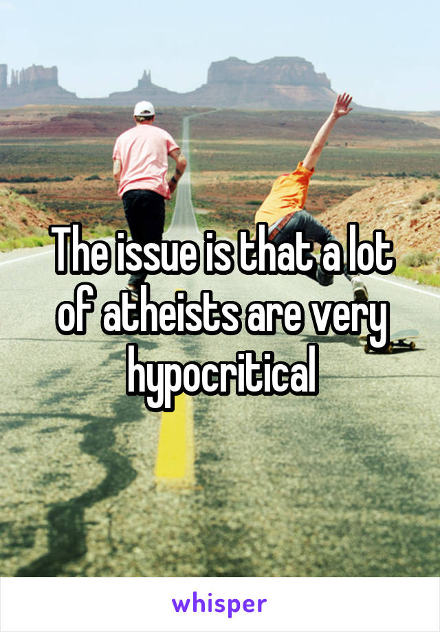 The issue is that a lot of atheists are very hypocritical