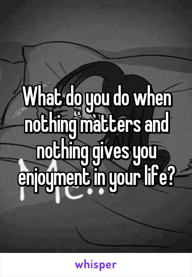 What do you do when nothing matters and nothing gives you enjoyment in your life?