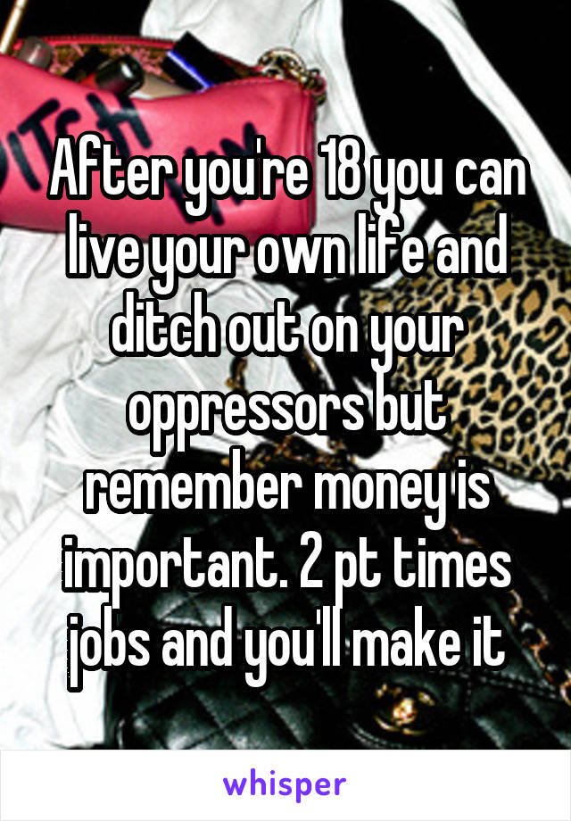 After you're 18 you can live your own life and ditch out on your oppressors but remember money is important. 2 pt times jobs and you'll make it
