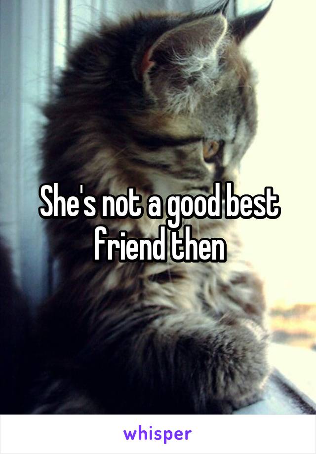 She's not a good best friend then