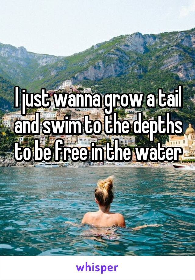 I just wanna grow a tail and swim to the depths to be free in the water 